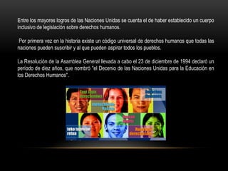 Entre los mayores logros de las Naciones Unidas se cuenta el de haber establecido un cuerpo
inclusivo de legislación sobre derechos humanos.
Por primera vez en la historia existe un código universal de derechos humanos que todas las
naciones pueden suscribir y al que pueden aspirar todos los pueblos.
La Resolución de la Asamblea General llevada a cabo el 23 de diciembre de 1994 declaró un
período de diez años, que nombró "el Decenio de las Naciones Unidas para la Educación en
los Derechos Humanos".
 