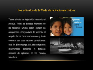 Los artículos de la Carta de la Naciones Unidas
Tienen el valor de legislación internacional
positiva. Todos los Estados Miembros de
las Naciones Unidas deben cumplir las
obligaciones, incluyendo la de fomentar el
respeto de los derechos humanos y la de
cooperar con otras naciones para alcanzar
este fin. Sin embargo, la Carta no fija unos
determinados derechos ni tampoco
maneras de aplicarlos en los Estados
Miembros.
 