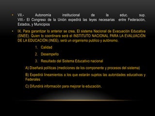 • VII.- Autonomía institucional de la educ. sup.
VIII.- El Congreso de la Unión expedirá las leyes necesarias entre Federación,
Estados, y Municipios
• IX. Para garantizar lo anterior se crea, El sistema Nacional de Evacuación Educativa
(SNEE). Quien lo coordinara será el INSTITUTO NACIONAL PARA LA EVALUACIÓN
DE LA EDUCACIÓN (INEE), será un organismo publico y autónomo.
1. Calidad
2. Desempeño
3. Resultado del Sistema Educativo nacional
A) Diseñará políticas (mediciones de los componente y procesos del sistema)
B) Expedirá lineamientos a los que estarán sujetos las autoridades educativas y
Federales
C) Difundirá información para mejorar la educación.
 
