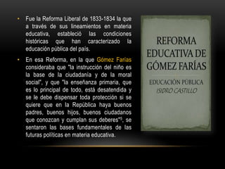 • Fue la Reforma Liberal de 1833-1834 la que
a través de sus lineamientos en materia
educativa, estableció las condiciones
históricas que han caracterizado la
educación pública del país.
• En esa Reforma, en la que Gómez Farías
consideraba que "la instrucción del niño es
la base de la ciudadanía y de la moral
social", y que "la enseñanza primaria, que
es lo principal de todo, está desatendida y
se le debe dispensar toda protección si se
quiere que en la República haya buenos
padres, buenos hijos, buenos ciudadanos
que conozcan y cumplan sus deberes"5, se
sentaron las bases fundamentales de las
futuras políticas en materia educativa.
 