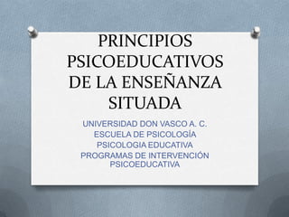 PRINCIPIOS
PSICOEDUCATIVOS
DE LA ENSEÑANZA
SITUADA
UNIVERSIDAD DON VASCO A. C.
ESCUELA DE PSICOLOGÍA
PSICOLOGIA EDUCATIVA
PROGRAMAS DE INTERVENCIÓN
PSICOEDUCATIVA

 