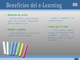 Reducción de costos:  Permite reducir y hasta eliminar gastos de traslado, alojamiento, material didáctico, etc.  Rapidez y agilidad:  Las comunicaciones a través de sistemas en la red confiere rapidez y agilidad a las comunicaciones. Acceso just-in-time: Los usuarios pueden acceder al contenido desde cualquier conexión a Internet, cuando les surge la necesidad.  Beneficios del e-Learning 
