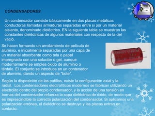 CONDENSADORES

 Un condensador consiste básicamente en dos placas metálicas
 conductoras llamadas armaduras separadas entre si por un material
 aislante, denominado dieléctrico. EN la siguiente tabla se muestran las
 constantes dieléctricas de algunos materiales con respecto de la del
 vació.
Se hacen formando un arrollamiento de película de
aluminio, e inicialmente separadas por una capa de
un material absorbente como tela o papel
impregnado con una solución o gel, aunque
modernamente se emplea óxido de aluminio o
tántalo. El conjunto se introduce en un contenedor
de aluminio, dando un aspecto de "bote".
Según la disposición de las patillas, existe la configuración axial y la
radial. Los condensadores electrolíticos modernos se fabrican utilizando un
electrolito dentro del propio condensador, y la acción de una tensión en
bornas del condensador refuerza la capa dieléctrica de óxido, de modo que
es imprescindible la correcta polarización del condensador. Si aplicamos una
polarización errónea, el dieléctrico se destruye y las placas entran en
contacto.
 
