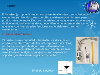 Tiristor


El tiristor (gr.: puerta) es un componente electrónico constituido por
elementos semiconductores que utiliza realimentación interna para
producir una conmutación. Los materiales de los que se compone son
de tipo semiconductor, es decir, dependiendo de la temperatura a la
que se encuentren pueden funcionar como aislantes o como
conductores.
Funcionamiento básico

El tiristor es un conmutador biestable, es decir, es el
equivalente electrónico de los interruptores mecánicos;
por tanto, es capaz de dejar pasar plenamente o
bloquear por completo el paso de la corriente sin tener
nivel intermedio alguno, aunque no son capaces de
soportar grandes sobrecargas de corriente.




                        Símbolo eléctrico
 