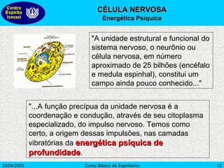 "A unidade estrutural e funcional do sistema nervoso, o neurônio ou célula nervosa, em número aproximado de 25 bilhões (encéfalo e medula espinhal), constitui um campo ainda pouco conhecido..."  "...A função precípua da unidade nervosa é a coordenação e condução, através de seu citoplasma especializado, do impulso nervoso. Temos como certo, a origem dessas impulsões, nas camadas vibratórias da  energética psíquica de profundidade .  CÉLULA NERVOSA Energética Psíquica 