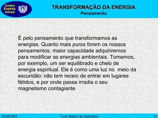 É pelo pensamento que transformamos as energias. Quanto mais puros forem os nossos pensamentos, maior capacidade adquiriremos para modificar as energias ambientais. Tomemos, por exemplo, um ser equilibrado e cheio de energia espiritual. Ele é como uma luz no  meio da escuridão: não tem receio de entrar em lugares fétidos, e por onde passa irradia o seu magnetismo contagiante TRANSFORMAÇÃO DA ENERGIA Pensamento 