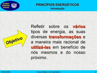 Refletir sobre os  vários  tipos de energia, as suas diversas  transformações  e a maneira mais racional de  utilizá-las  em benefício de nós mesmos e do nosso próximo.  Objetivo PRINCÍPIOS ENERGÉTICOS Introdução 