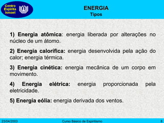 1)   Energia atômica : energia liberada por alterações no núcleo de um átomo.  2) Energia calorífica:  energia desenvolvida pela ação do calor; energia térmica.  3) Energia cinética:  energia mecânica de um corpo em movimento.  4) Energia elétrica:  energia proporcionada pela eletricidade.  5) Energia eólia:  energia derivada dos ventos.  ENERGIA Tipos 