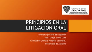 PRINCIPIOS EN LA
LITIGACIÓN ORAL
Técnicas Aplicadas de Litigación
Prof. Evelyn Vieyra Luna
Facultad de Ciencias Jurídicas y Sociales.
Universidad de Atacama
 