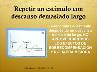 Repetir un estímulo con descanso demasiado largo © Santi Querol.  I.E.S. CHIVA 2001-02 Si repetimos el estímulo después de un descanso demasiado largo, NO APROVECHAREMOS LOS EFECTOS DE SOBRECOMPENSACIÓN Y NO HABRÁ MEJORA 