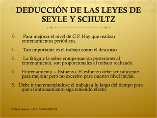 DEDUCCIÓN DE LAS LEYES DE SEYLE Y SCHULTZ Para mejorar el nivel de C.F. Hay que realizar entrenamientos periódicos. Tan importante es el trabajo como el descanso La fatiga y la sobre compensación posteriores al entrenamiento, son proporcionales al trabajo realizado. Entrenamiento = Esfuerzo. El esfuerzo debe ser suficiente para mejorar pero no excesivo para nuestro nivel inicial. 5.  Debe ir incrementándose el trabajo a lo largo del tiempo para que el entrenamiento siga teniendo efecto. © Santi Querol.  I.E.S. CHIVA 2001-02 