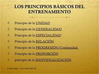 LOS PRINCIPIOS BÁSICOS DEL ENTRENAMIENTO Principio de la  UNIDAD Principio de la  GENERALIDAD Principio de la  ESPECIALIDAD Principio de la  RELACIÓN Principio de la  PROGRESIÓN/Continuidad. Principio de la  PROPORCIÓN principio de la  INDIVIDUALIZACIÓN © Santi Querol.  I.E.S. CHIVA 2001-02 