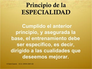 Principio de la ESPECIALIDAD © Santi Querol.  I.E.S. CHIVA 2001-02 Cumplido el anterior principio, y asegurada la base, el entrenamiento debe ser específico, es decir, dirigido a las cualidades que deseemos mejorar. 