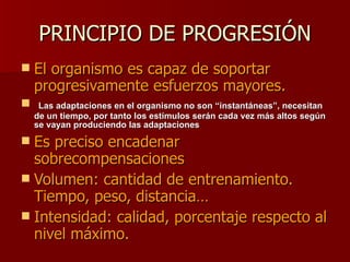 PRINCIPIO DE PROGRESIÓN El organismo es capaz de soportar progresivamente esfuerzos mayores. Las adaptaciones en el organismo no son “instantáneas”, necesitan de un tiempo, por tanto los estímulos serán cada vez más altos según se vayan produciendo las adaptaciones Es preciso encadenar sobrecompensaciones Volumen: cantidad de entrenamiento. Tiempo, peso, distancia… Intensidad: calidad, porcentaje respecto al nivel máximo. 