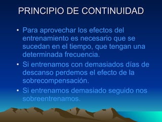 PRINCIPIO DE CONTINUIDAD Para aprovechar los efectos del entrenamiento es necesario que se sucedan en el tiempo, que tengan una determinada frecuencia. Si entrenamos con demasiados días de descanso perdemos el efecto de la sobrecompensación. Si entrenamos demasiado seguido nos sobreentrenamos. 