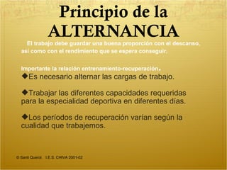 Principio de la ALTERNANCIA © Santi Querol.  I.E.S. CHIVA 2001-02 El trabajo debe guardar una buena pr o porción con el descanso, así como con el rendimiento que se espera conseguir. I mportante la relación entrenamiento-recuperación . Es necesario alternar las cargas de trabajo. Trabajar las diferentes capacidades requeridas para la especialidad deportiva en diferentes días. Los períodos de recuperación varían según la cualidad que trabajemos. 