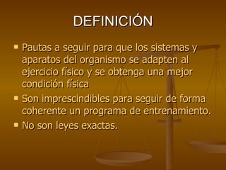 DEFINICIÓN Pautas a seguir para que los sistemas y aparatos del organismo se adapten al ejercicio físico y se obtenga una mejor condición física Son imprescindibles para seguir de forma coherente un programa de entrenamiento. No son leyes exactas. 