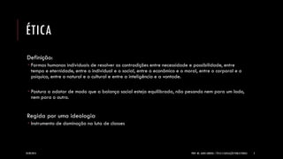 ÉTICA 
Definição: 
Formas humanas individuais de resolver as contradições entre necessidade e possibilidade, entre tempo e eternidade, entre o individual e o social, entre o econômico e o moral, entre o corporal e o psíquico, entre o natural e o cultural e entre a inteligência e a vontade. 
Postura a adotar de modo que a balança social esteja equilibrada, não pesando nem para um lado, nem para o outro. Regida por uma ideologia 
Instrumento de dominação na luta de classes 
24/09/2014 
PROF. MS. AGNES ARRUDA | ÉTICA E LEGISLAÇÃO PUBLICITÁRIAS 
2  