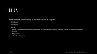 ÉTICA 
Diretamente relacionada à normatizações e regras 
LIBERDADE 
Bem maior 
Moral 
Valores e convenções estabelecidos coletivamente por cada cultura ou por cada sociedade a partir da consciência individual 
Variável 
Religiosidade 
Moral vs. Moralismo 
24/09/2014 
PROF. MS. AGNES ARRUDA | ÉTICA E LEGISLAÇÃO PUBLICITÁRIAS 
3  