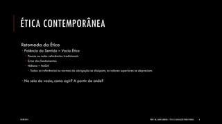 ÉTICA CONTEMPORÂNEA 
Retomada da Ética 
Falência do Sentido – Vazio Ético 
Poucas ou nulas referências tradicionais 
Crise dos fundamentos 
Niilismo – NADA 
Todas as referências ou normas da obrigação se dissipam; os valores superiores se depreciam. 
No seio do vazio, como agir? A partir de onde? 
24/09/2014 
PROF. MS. AGNES ARRUDA | ÉTICA E LEGISLAÇÃO PUBLICITÁRIAS 
6  