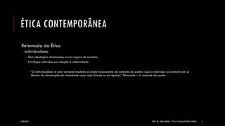 ÉTICA CONTEMPORÂNEA 
Retomada da Ética 
Individualismo 
Sem ideologias dominantes, novas regras de conduta 
Privilegia indivíduo em relação à coletividade 
“O individualismo é uma variante modesta e ainda inconsciente da vontade de poder; aqui o indivíduo se contenta em se libertar da dominação da sociedade (quer seja Estado ou da Igreja).” Nietzsche – A vontade de poder. 
24/09/2014 
PROF. MS. AGNES ARRUDA | ÉTICA E LEGISLAÇÃO PUBLICITÁRIAS 
8  
