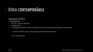 ÉTICA CONTEMPORÂNEA 
Retomada da Ética 
Individualismo 
Séc. XIX – conquista – libertação 
Contemporâneo: 
Realização de indivíduos estranhos às disciplinas, às regras, aos constrangimentos diversos, às uniformizações 
Narcisismo, hedonismo, culto da “descontração”, particularidades idiossincráticas... 
Mas e a balança social? 
24/09/2014 
PROF. MS. AGNES ARRUDA | ÉTICA E LEGISLAÇÃO PUBLICITÁRIAS 
9  