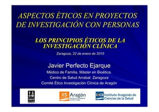 LOS PRINCIPIOSLOS PRINCIPIOS ÉÉTICOS DE LATICOS DE LA
INVESTIGACIINVESTIGACIÓÓN CLN CLÍÍNICANICA
Zaragoza, 22 de enero de 2015Zaragoza, 22 de enero de 2015
Javier Perfecto EjarqueJavier Perfecto Ejarque
MMéédico de Familia. Mdico de Familia. Mááster en Bioster en Bioéética.tica.
Centro de Salud Arrabal. ZaragozaCentro de Salud Arrabal. Zaragoza
ComitComitéé ÉÉtico Investigacitico Investigacióón Cln Clíínica de Aragnica de Aragóónn
ASPECTOS ÉTICOS EN PROYECTOS
DE INVESTIGACIÓN CON PERSONAS
 