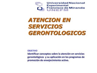 ATENCION EN
SERVICIOS
GERONTOLOGICOS
OBJETIVO
Identificar conceptos sobre la atención en servicios
gerontológicos y su aplicación en los programas de
promoción de envejecimiento activo.
 