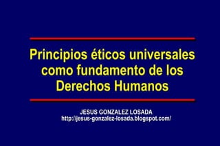 Principios éticos universales
  como fundamento de los
    Derechos Humanos
              JESUS GONZALEZ LOSADA
     http://jesus-gonzalez-losada.blogspot.com/
 