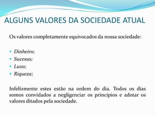 ALGUNS VALORES DA SOCIEDADE ATUAL
Os valores completamente equivocados da nossa sociedade:
 Dinheiro;
 Sucesso;
 Luxo;
 Riqueza;
Infelizmente estes estão na ordem do dia. Todos os dias
somos convidados a negligenciar os princípios e adotar os
valores ditados pela sociedade.
 