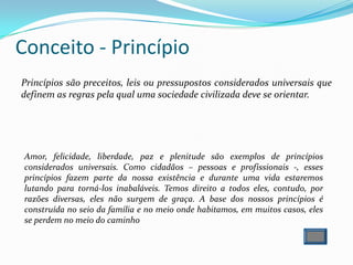 Princípios são preceitos, leis ou pressupostos considerados universais que
definem as regras pela qual uma sociedade civilizada deve se orientar.
Conceito - Princípio
Amor, felicidade, liberdade, paz e plenitude são exemplos de princípios
considerados universais. Como cidadãos – pessoas e profissionais -, esses
princípios fazem parte da nossa existência e durante uma vida estaremos
lutando para torná-los inabaláveis. Temos direito a todos eles, contudo, por
razões diversas, eles não surgem de graça. A base dos nossos princípios é
construída no seio da família e no meio onde habitamos, em muitos casos, eles
se perdem no meio do caminho
 