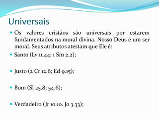 Universais
 Os valores cristãos são universais por estarem
fundamentados na moral divina. Nosso Deus é um ser
moral. Seus atributos atestam que Ele é:
 Santo (Lv 11.44; 1 Sm 2.2);
 Justo (2 Cr 12.6; Ed 9.15);
 Bom (Sl 25.8; 54.6);
 Verdadeiro (Jr 10.10. Jo 3.33);
 