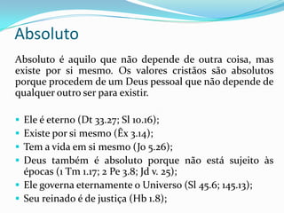 Absoluto é aquilo que não depende de outra coisa, mas
existe por si mesmo. Os valores cristãos são absolutos
porque procedem de um Deus pessoal que não depende de
qualquer outro ser para existir.
 Ele é eterno (Dt 33.27; Sl 10.16);
 Existe por si mesmo (Êx 3.14);
 Tem a vida em si mesmo (Jo 5.26);
 Deus também é absoluto porque não está sujeito às
épocas (1 Tm 1.17; 2 Pe 3.8; Jd v. 25);
 Ele governa eternamente o Universo (Sl 45.6; 145.13);
 Seu reinado é de justiça (Hb 1.8);
Absoluto
 