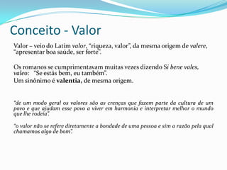 Conceito - Valor
Valor – veio do Latim valor, “riqueza, valor”, da mesma origem de valere,
“apresentar boa saúde, ser forte”.
Os romanos se cumprimentavam muitas vezes dizendo Si bene vales,
valeo: “Se estás bem, eu também”.
Um sinônimo é valentia, de mesma origem.
“de um modo geral os valores são as crenças que fazem parte da cultura de um
povo e que ajudam esse povo a viver em harmonia e interpretar melhor o mundo
que lhe rodeia”.
“o valor não se refere diretamente a bondade de uma pessoa e sim a razão pela qual
chamamos algo de bom”.
 