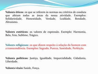 Valores éticos: os que se referem às normas ou critérios de conduta
que afetam todas as áreas da nossa atividade. Exemplos:
Solidariedade, Honestidade, Verdade, Lealdade, Bondade,
Altruísmo.
Valores estéticos: os valores de expressão. Exemplo: Harmonia,
Belo, Feio, Sublime, Trágico.
Valores religiosos: os que dizem respeito à relação do homem com
a transcendência. Exemplos: Sagrado, Pureza, Santidade, Perfeição.
Valores políticos: Justiça, Igualdade, Imparcialidade, Cidadania,
Liberdade.
Valores vitais: Saúde, Força.
 