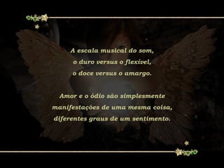 A escala musical do som,
o duro versus o flexível,
o doce versus o amargo.
Amor e o ódio são simplesmente
manifestações de uma mesma coisa,
diferentes graus de um sentimento.
 
