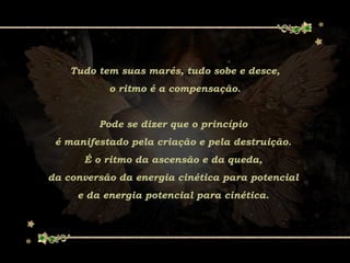 Tudo tem suas marés, tudo sobe e desce,
o ritmo é a compensação.
Pode se dizer que o princípio
é manifestado pela criação e pela destruição.
É o ritmo da ascensão e da queda,
da conversão da energia cinética para potencial
e da energia potencial para cinética.
 
