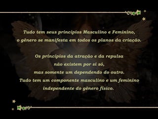 Tudo tem seus princípios Masculino e Feminino,
o gênero se manifesta em todos os planos da criação.
Os princípios da atração e da repulsa
não existem por si só,
mas somente um dependendo do outro.
Tudo tem um componente masculino e um feminino
independente do gênero físico.
 