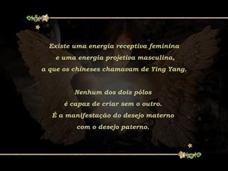 Existe uma energia receptiva feminina
e uma energia projetiva masculina,
a que os chineses chamavam de Ying Yang.
Nenhum dos dois pólos
é capaz de criar sem o outro.
É a manifestação do desejo materno
com o desejo paterno.
 