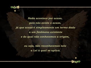 Nada acontece por acaso,
pois não existe o acaso,
já que acaso é simplesmente um termo dado
a um fenômeno existente
e do qual não conhecemos a origem,
ou seja, não reconhecemos nele
a Lei à qual se aplica.
 