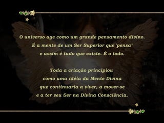 O universo age como um grande pensamento divino.
É a mente de um Ser Superior que 'pensa’
e assim é tudo que existe. É o todo.
Toda a criação principiou
como uma idéia da Mente Divina
que continuaria a viver, a mover-se
e a ter seu Ser na Divina Consciência.
 