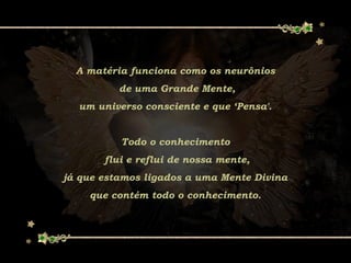 A matéria funciona como os neurônios
de uma Grande Mente,
um universo consciente e que ‘Pensa'.
Todo o conhecimento
flui e reflui de nossa mente,
já que estamos ligados a uma Mente Divina
que contém todo o conhecimento.
 
