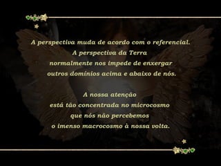 A perspectiva muda de acordo com o referencial.
A perspectiva da Terra
normalmente nos impede de enxergar
outros domínios acima e abaixo de nós.
A nossa atenção
está tão concentrada no microcosmo
que nós não percebemos
o imenso macrocosmo à nossa volta.
 