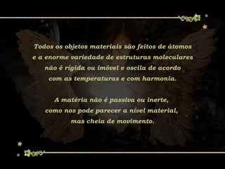 Todos os objetos materiais são feitos de átomos
e a enorme variedade de estruturas moleculares
não é rígida ou imóvel e oscila de acordo
com as temperaturas e com harmonia.
A matéria não é passiva ou inerte,
como nos pode parecer a nível material,
mas cheia de movimento.
 