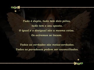 Tudo é duplo, tudo tem dois pólos,
tudo tem o seu oposto.
O igual e o desigual são a mesma coisa.
Os extremos se tocam.
Todas as verdades são meias-verdades.
Todos os paradoxos podem ser reconciliados.
 