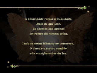 A polaridade revela a dualidade.
Mais do que isso,
os opostos são apenas
extremos da mesma coisa.
Tudo se torna idêntico em natureza.
O claro e o escuro também
são manifestações da luz.
 