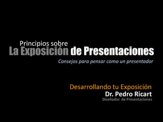 Principios sobre
La Exposición de Presentaciones
              Consejos para pensar como un presentador



                     Desarrollando tu Exposición
                                Dr. Pedro Ricart
                                Diseñador de Presentaciones
 