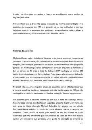 103
líquido), também oferecem perigo e devem ser considerados numa análise de
segurança no setor.
Cabe destacar que o Brasil não possui legislação ou mesmo recomendação sobre
aspectos de segurança em RM e é, portanto, dever das instituições e dos que
trabalham garantir a segurança dos pacientes, acompanhantes, colaboradores e
prestadores de serviço na sua relação com o ambiente de RM.
Histórico de Acidentes
Muitos acidentes estão relatados na literatura e vão desde ferimentos causados por
pequenos objetos ferromagnéticos levados inadvertidamente para dentro da sala do
magneto, passando por queimaduras causadas por equipamentos não apropriados
para RM até mortes em pacientes portadores de clipes de aneurisma e marcapasso.
Em um período de 10 anos, a base de dados do FDA catalogou um total de 389
incidentes em instalações de RM em todo os EUA, porém sabe-se que os dados são
subestimados, pois em um levantamento de 16 meses realizado pelo Pennsylvania
Patient Safety Authority um total de 88 incidentes foram computados [0].
No Brasil, não possuímos registros oficiais de acidentes, porém é fácil perceber que
a mesma ocorrência existe em nosso país, pois não existe serviço de RM que não
relate pelo menos um incidente ocorrido desde a instalação de seus equipamentos.
Um acidente grave e bastante recente fez com que a parte de segurança em RM
fosse revisada e novas medidas fossem sugeridas. Em julho de 2001, um menino de
seis anos de idade chamado Michael Colombini foi atingido por um cilindro
ferromagnético de oxigênio enquanto era preparado para realizar um exame com
anestesia. Este cilindro foi levado para dentro da sala de exames de forma
inadvertida por uma enfermeira que não pertencia ao setor de RM e que tentava
auxiliar um anestesista que percebeu uma queda na saturação de oxigênio da
 