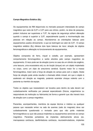 105
Campo Magnético Estático (B0)
Os equipamentos de RM disponíveis no mercado possuem intensidade de campo
magnético que varia de 0,2T a 3,0T para uso clínico, porém, na área de pesquisa,
podem inclusive ser superiores a 7,0T. As regras de segurança sofrem alteração
quando o campo é superior a 3,0T, especialmente quanto a movimentação das
pessoas em relação ao campo. Abordaremos as orientações básicas para
equipamentos usados clinicamente e que se restringem ao valor de 3,0T. O campo
magnético estático (B0) oferece dois tipos básicos de risco: atração de objetos
ferromagnéticos e alteração no funcionamento de equipamentos.
Objetos compostos de ferro, níquel e cobalto, por exemplo, apresentam
comportamento ferromagnético e serão atraídos pelo campo magnético do
equipamento. O risco pode ser de atração (como no caso de um cilindro de oxigênio,
uma tesoura, uma enceradeira etc) ou de torção (torque) em um objeto implantado
no corpo, como um clipe de aneurisma cerebral. Quanto maior for a massa
ferromagnética, maior será a força de atração do campo para com o objeto. Desta
força de atração pode ainda resultar o chamado efeito míssel, em que o objeto é
acelerado em direção ao magneto, podendo acarretar choque violento com o
paciente ou membro da equipe.
Todos os objetos que necessitarem ser levados para dentro da sala devem ser
cuidadosamente verificados por pessoal especializado (físicos, engenheiros ou
responsáveis da instituição ou fabricante) de forma a garantir que não haverá risco
de atração com o campo magnético.
Pacientes, acompanhantes, membros da equipe técnica e médica ou qualquer
pessoa que necessite entrar na sala de exames (sala do magneto) deve ser
cuidadosamente questionada e revisada para que não porte materiais
ferromagnéticos ou que não possua implantes ou equipamentos sensíveis ao campo
magnético. Pacientes portadores de implantes eletricamente ativos (ex.
marcapassos cardíacos, desfibriladores cardíacos, neuroestimuladores, implantes
 