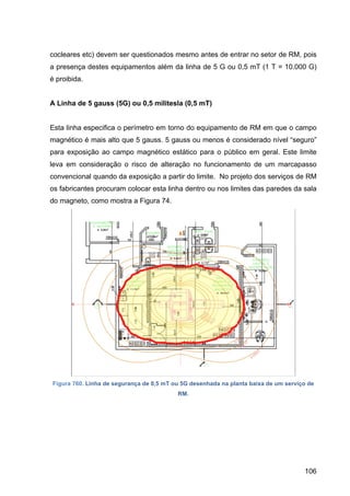 106
cocleares etc) devem ser questionados mesmo antes de entrar no setor de RM, pois
a presença destes equipamentos além da linha de 5 G ou 0,5 mT (1 T = 10.000 G)
é proibida.
A Linha de 5 gauss (5G) ou 0,5 militesla (0,5 mT)
Esta linha especifica o perímetro em torno do equipamento de RM em que o campo
magnético é mais alto que 5 gauss. 5 gauss ou menos é considerado nível “seguro”
para exposição ao campo magnético estático para o público em geral. Este limite
leva em consideração o risco de alteração no funcionamento de um marcapasso
convencional quando da exposição a partir do limite. No projeto dos serviços de RM
os fabricantes procuram colocar esta linha dentro ou nos limites das paredes da sala
do magneto, como mostra a Figura 74.
Figura 760. Linha de segurança de 0,5 mT ou 5G desenhada na planta baixa de um serviço de
RM.
 